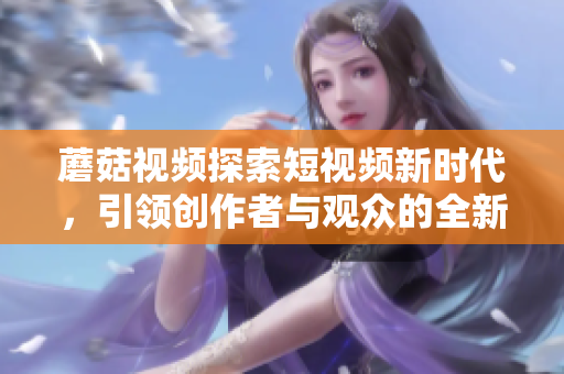 蘑菇视频探索短视频新时代，引领创作者与观众的全新体验