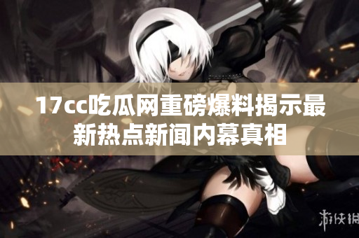 17cc吃瓜网重磅爆料揭示最新热点新闻内幕真相