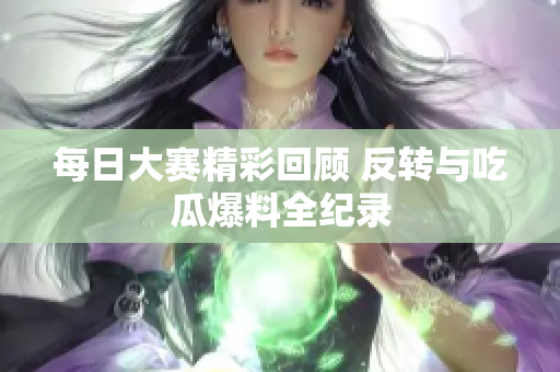 每日大赛精彩回顾 反转与吃瓜爆料全纪录
