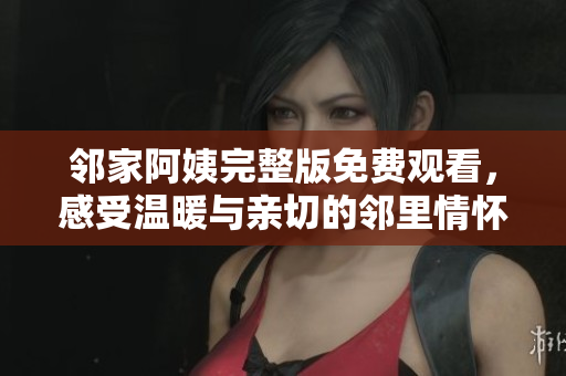 邻家阿姨完整版免费观看，感受温暖与亲切的邻里情怀