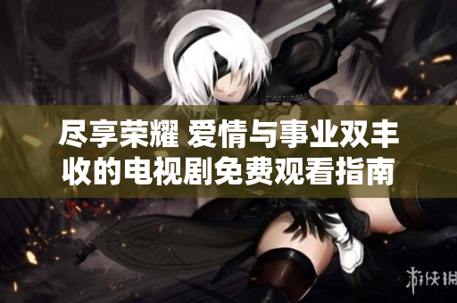 尽享荣耀 爱情与事业双丰收的电视剧免费观看指南