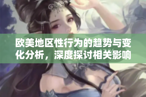 欧美地区性行为的趋势与变化分析，深度探讨相关影响因素