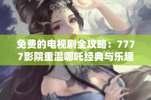 免费的电视剧全攻略：7777影院重温哪吒经典与乐趣
