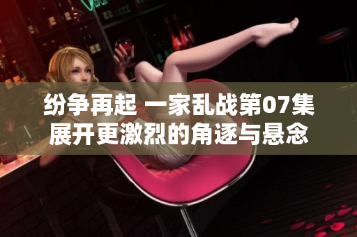 纷争再起 一家乱战第07集展开更激烈的角逐与悬念