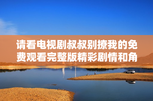 请看电视剧叔叔别撩我的免费观看完整版精彩剧情和角色分析