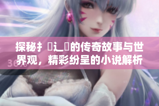 探秘扌喿辶畐的传奇故事与世界观，精彩纷呈的小说解析