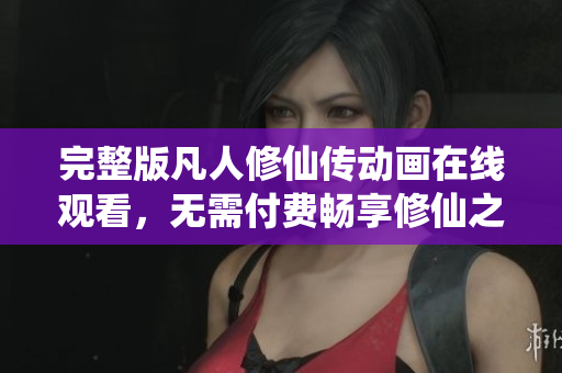 完整版凡人修仙传动画在线观看，无需付费畅享修仙之旅