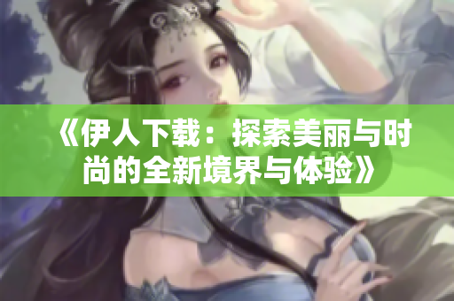 《伊人下载：探索美丽与时尚的全新境界与体验》