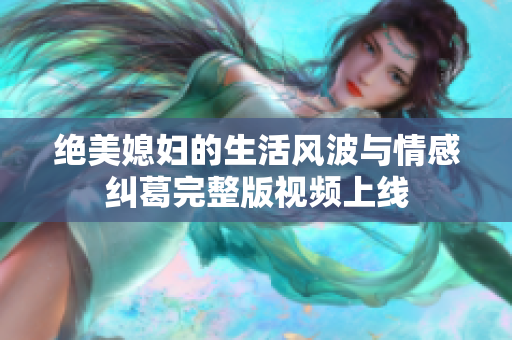 绝美媳妇的生活风波与情感纠葛完整版视频上线