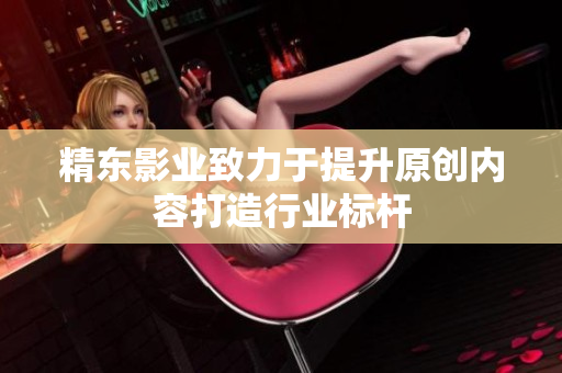 精东影业致力于提升原创内容打造行业标杆