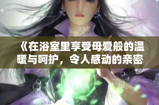 《在浴室里享受母爱般的温暖与呵护，令人感动的亲密时刻》
