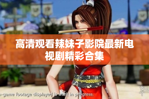 高清观看辣妹子影院最新电视剧精彩合集