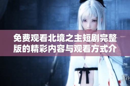 免费观看北境之主短剧完整版的精彩内容与观看方式介绍