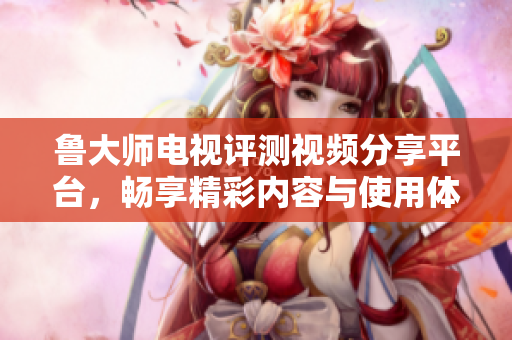 鲁大师电视评测视频分享平台，畅享精彩内容与使用体验