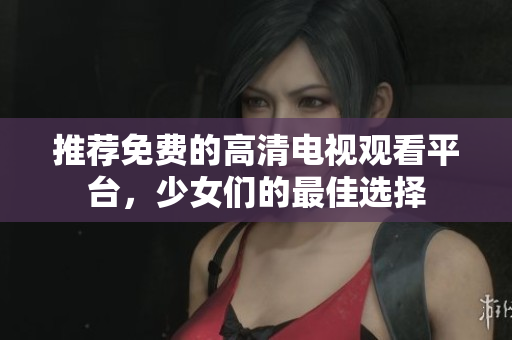推荐免费的高清电视观看平台，少女们的最佳选择