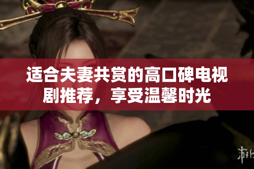 适合夫妻共赏的高口碑电视剧推荐，享受温馨时光