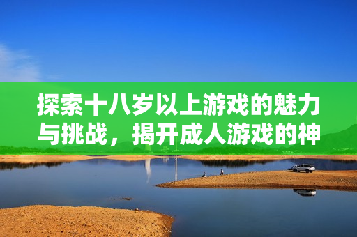 探索十八岁以上游戏的魅力与挑战，揭开成人游戏的神秘面纱