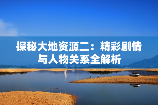 探秘大地资源二：精彩剧情与人物关系全解析
