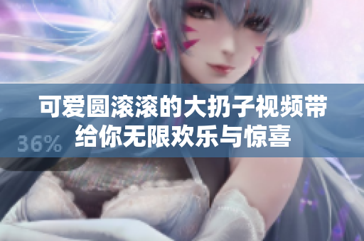 可爱圆滚滚的大扔子视频带给你无限欢乐与惊喜