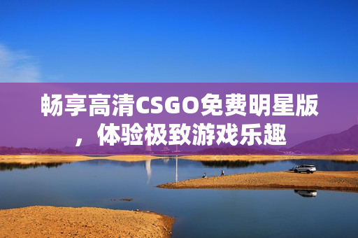 畅享高清CSGO免费明星版，体验极致游戏乐趣