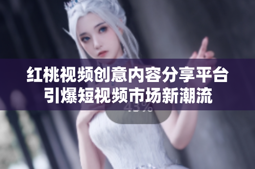 红桃视频创意内容分享平台引爆短视频市场新潮流