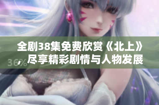 全剧38集免费欣赏《北上》，尽享精彩剧情与人物发展