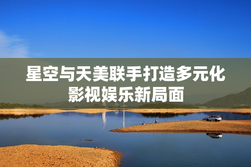 星空与天美联手打造多元化影视娱乐新局面