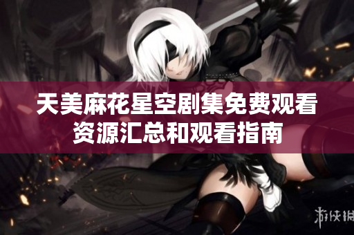 天美麻花星空剧集免费观看资源汇总和观看指南