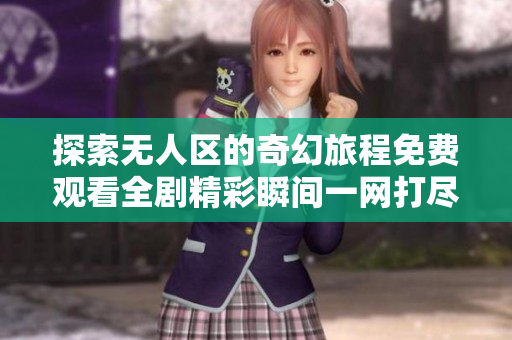 探索无人区的奇幻旅程免费观看全剧精彩瞬间一网打尽