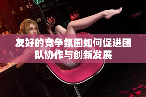 友好的竞争氛围如何促进团队协作与创新发展