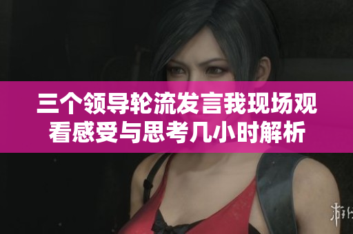 三个领导轮流发言我现场观看感受与思考几小时解析