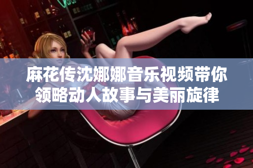 麻花传沈娜娜音乐视频带你领略动人故事与美丽旋律