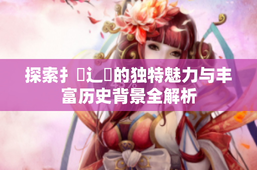 探索扌喿辶畐的独特魅力与丰富历史背景全解析