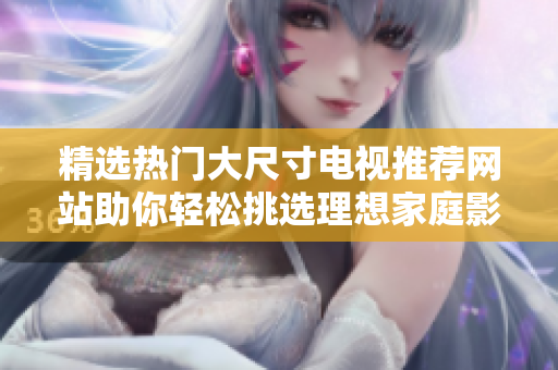 精选热门大尺寸电视推荐网站助你轻松挑选理想家庭影院设备