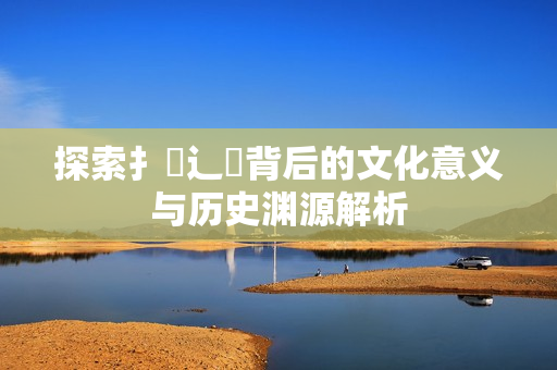 探索扌喿辶畐背后的文化意义与历史渊源解析