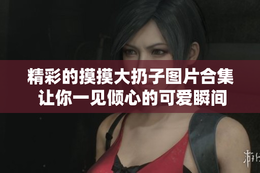 精彩的摸摸大扔子图片合集 让你一见倾心的可爱瞬间