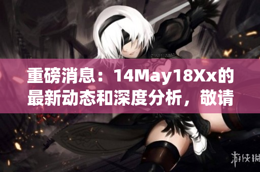 重磅消息：14May18Xx的最新动态和深度分析，敬请关注！