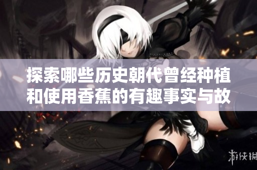探索哪些历史朝代曾经种植和使用香蕉的有趣事实与故事