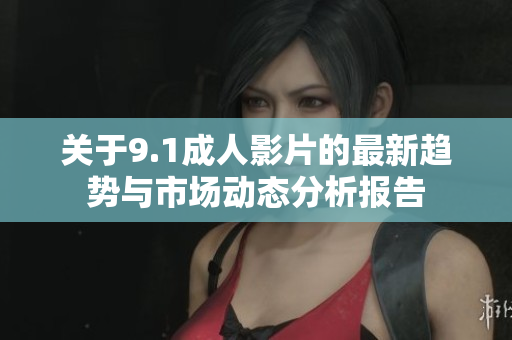 关于9.1成人影片的最新趋势与市场动态分析报告