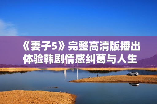 《妻子5》完整高清版播出 体验韩剧情感纠葛与人生智慧