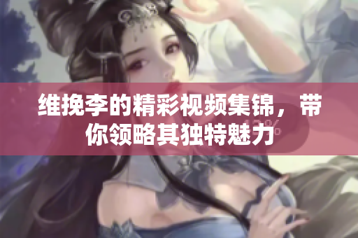 维挽李的精彩视频集锦，带你领略其独特魅力