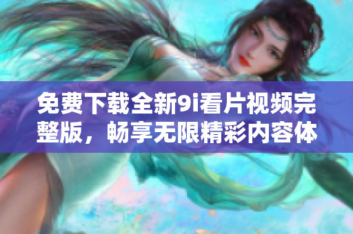 免费下载全新9i看片视频完整版，畅享无限精彩内容体验