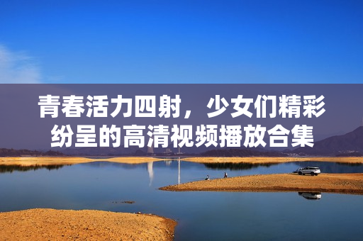 青春活力四射，少女们精彩纷呈的高清视频播放合集