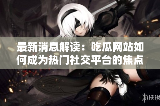 最新消息解读：吃瓜网站如何成为热门社交平台的焦点