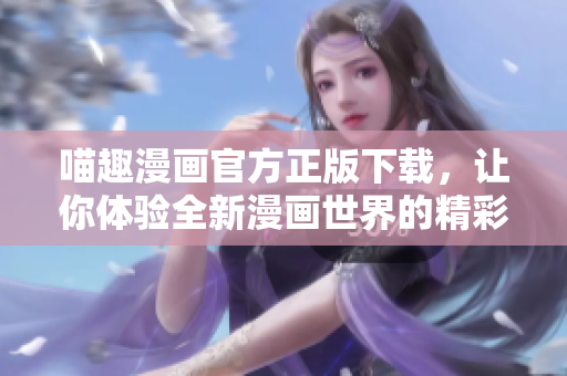 喵趣漫画官方正版下载，让你体验全新漫画世界的精彩与乐趣