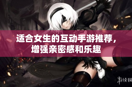 适合女生的互动手游推荐，增强亲密感和乐趣