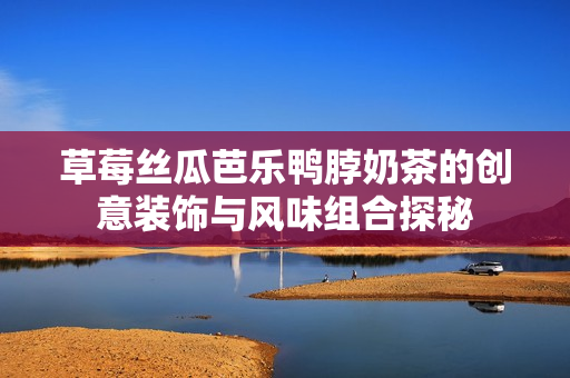 草莓丝瓜芭乐鸭脖奶茶的创意装饰与风味组合探秘