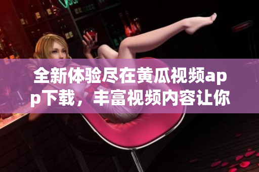 全新体验尽在黄瓜视频app下载，丰富视频内容让你乐享其中