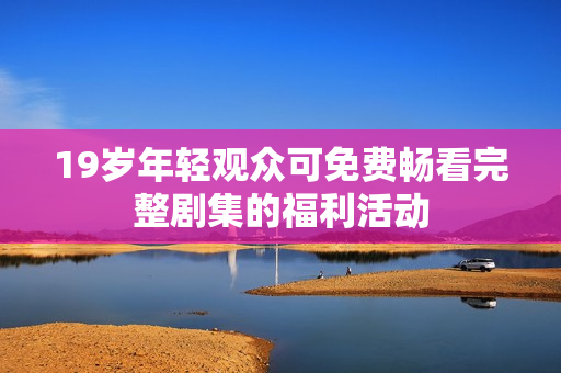 19岁年轻观众可免费畅看完整剧集的福利活动