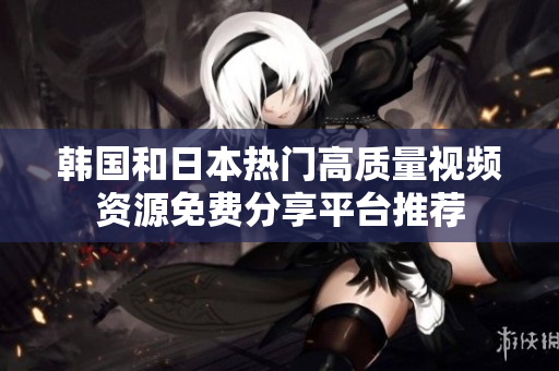 韩国和日本热门高质量视频资源免费分享平台推荐